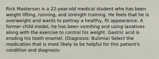 Rick Masterson is a 22-year-old medical student who has been weight lifting, running, and strength training. He feels that he is overweight and wants to portray a healthy, fit appearance. A former child model, he has been vomiting and using laxatives along with the exercise to control his weight. Gastric acid is eroding his tooth enamel. (Diagnosis: Bulimia) Select the medication that is most likely to be helpful for this patient's condition and diagnosis: