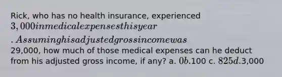 Rick, who has no health insurance, experienced 3,000 in medical expenses this year. Assuming his adjusted gross income was29,000, how much of those medical expenses can he deduct from his adjusted gross income, if any? a. 0 b.100 c. 825 d.3,000