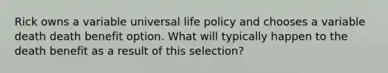 Rick owns a variable universal life policy and chooses a variable death death benefit option. What will typically happen to the death benefit as a result of this selection?