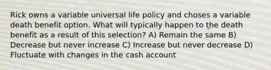 Rick owns a variable universal life policy and choses a variable death benefit option. What will typically happen to the death benefit as a result of this selection? A) Remain the same B) Decrease but never increase C) Increase but never decrease D) Fluctuate with changes in the cash account