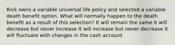 Rick owns a variable universal life policy and selected a variable death benefit option. What will normally happen to the death benefit as a result of this selection? It will remain the same It will decrease but never increase It will increase but never decrease It will fluctuate with changes in the cash account