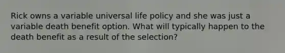 Rick owns a variable universal life policy and she was just a variable death benefit option. What will typically happen to the death benefit as a result of the selection?