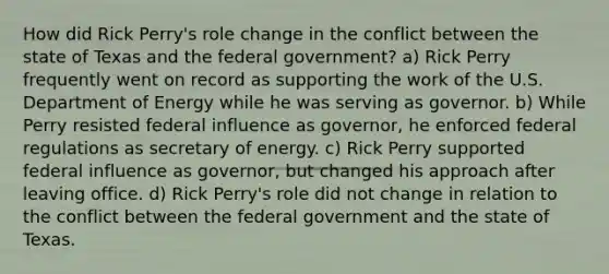 How did Rick Perry's role change in the conflict between the state of Texas and the federal government? a) Rick Perry frequently went on record as supporting the work of the U.S. Department of Energy while he was serving as governor. b) While Perry resisted federal influence as governor, he enforced federal regulations as secretary of energy. c) Rick Perry supported federal influence as governor, but changed his approach after leaving office. d) Rick Perry's role did not change in relation to the conflict between the federal government and the state of Texas.