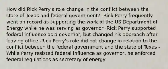 How did Rick Perry's role change in the conflict between the state of Texas and federal government? -Rick Perry frequently went on record as supporting the work of the US Department of Energy while he was serving as governor -Rick Perry supported federal influence as a governor, but changed his approach after leaving office -Rick Perry's role did not change in relation to the conflict between the federal government and the state of Texas -While Perry resisted federal influence as governor, he enforced federal regulations as secretary of energy