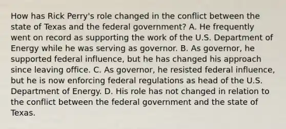 How has Rick Perry's role changed in the conflict between the state of Texas and the federal government? A. He frequently went on record as supporting the work of the U.S. Department of Energy while he was serving as governor. B. As governor, he supported federal influence, but he has changed his approach since leaving office. C. As governor, he resisted federal influence, but he is now enforcing federal regulations as head of the U.S. Department of Energy. D. His role has not changed in relation to the conflict between the federal government and the state of Texas.