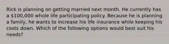 Rick is planning on getting married next month. He currently has a 100,000 whole life participating policy. Because he is planning a family, he wants to increase his life insurance while keeping his costs down. Which of the following options would best suit his needs?