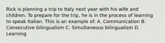 Rick is planning a trip to Italy next year with his wife and children. To prepare for the trip, he is in the process of learning to speak Italian. This is an example of: A. Communication B. Consecutive bilingualism C. Simultaneous bilingualism D. Learning