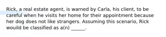 Rick, a real estate agent, is warned by Carla, his client, to be careful when he visits her home for their appointment because her dog does not like strangers. Assuming this scenario, Rick wouild be classified as a(n) ______.