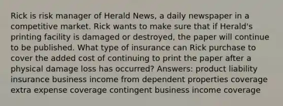 Rick is risk manager of Herald News, a daily newspaper in a competitive market. Rick wants to make sure that if Herald's printing facility is damaged or destroyed, the paper will continue to be published. What type of insurance can Rick purchase to cover the added cost of continuing to print the paper after a physical damage loss has occurred? Answers: product liability insurance business income from dependent properties coverage extra expense coverage contingent business income coverage