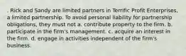 . Rick and Sandy are limited partners in Terrific Profit Enterprises, a limited partnership. To avoid personal liability for partnership obligations, they must not a. contribute property to the firm. b. participate in the firm's management. c. acquire an interest in the firm. d. engage in activities independent of the firm's business.