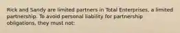 Rick and Sandy are limited partners in Total Enterprises, a limited partnership. To avoid personal liability for partnership obligations, they must not: