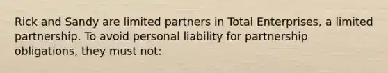 Rick and Sandy are limited partners in Total Enterprises, a limited partnership. To avoid personal liability for partnership obligations, they must not: