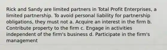 Rick and Sandy are limited partners in Total Profit Enterprises, a limited partnership. To avoid personal liability for partnership obligations, they must not a. Acquire an interest in the firm b. Contribute property to the firm c. Engage in activities independent of the firm's business d. Participate in the firm's management