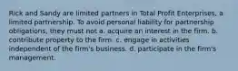 Rick and Sandy are limited partners in Total Profit Enterprises, a limited partnership. To avoid personal liability for partnership obligations, they must not a. acquire an interest in the firm. b. contribute property to the firm. c. engage in activities independent of the firm's business. d. participate in the firm's management.