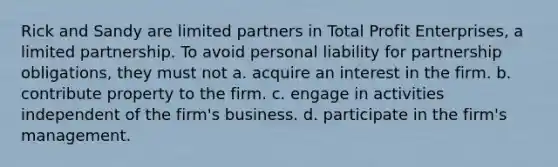 Rick and Sandy are limited partners in Total Profit Enterprises, a limited partnership. To avoid personal liability for partnership obligations, they must not a. acquire an interest in the firm. b. contribute property to the firm. c. engage in activities independent of the firm's business. d. participate in the firm's management.