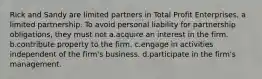 Rick and Sandy are limited partners in Total Profit Enterprises, a limited partnership. To avoid personal liability for partnership obligations, they must not a.acquire an interest in the firm. b.contribute property to the firm. c.engage in activities independent of the firm's business. d.participate in the firm's management.