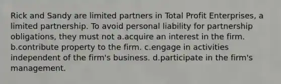 Rick and Sandy are limited partners in Total Profit Enterprises, a limited partnership. To avoid personal liability for partnership obligations, they must not a.acquire an interest in the firm. b.contribute property to the firm. c.engage in activities independent of the firm's business. d.participate in the firm's management.