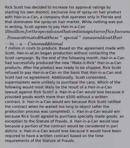 Rick Scott has decided to increase his approval ratings by starting his own distinct, exclusive line of spray-on hair product with Hair-in-a-Can, a company that operates only in Florida and that dominates the spray-on hair market. While nothing was put in writing, Scott agrees to pay Hair-in-a-Can 10 million for the special cans that contain a picture of his face and campaign slogan. It was estimated that these "special" cans would cost Hair-in-a-Can an additional7 million in costs to produce. Based on the agreement made with Scott, Hair-in-aCan began production without contacting the Scott campaign. By the end of the following month, Hair-in-a-Can had successfully produced the new "Make-it-Rick" Hair-in-a-Can products. After the product was ready to be shipped, Rick Scott refused to pay Hair-in-a-Can on the basis that Hair-in-a-Can and Scott had no agreement. Additionally, Scott contended, supermarkets were unlikely to purchase the cans. Which of the following would most likely be the result of a Hair-in-a-Can lawsuit against Rick Scott? a. Hair-in-a-Can would lose because it provided goods worth more than 500 without a written contract. b. Hair-in-a-Can would win because Rick Scott ratified the contract when he waited too long to object (after the production process was completed). c. Hair-in-a-Can would win because Rick Scott agreed to purchase specially made goods, an exception to the Statute of Frauds. d. Hair-in-a-Can would lose because a portion of the contract would be considered in pari delicto. e. Hair-in-a-Can would lose because it would have been required to have a written contract based on the time requirements of the Statute of Frauds.