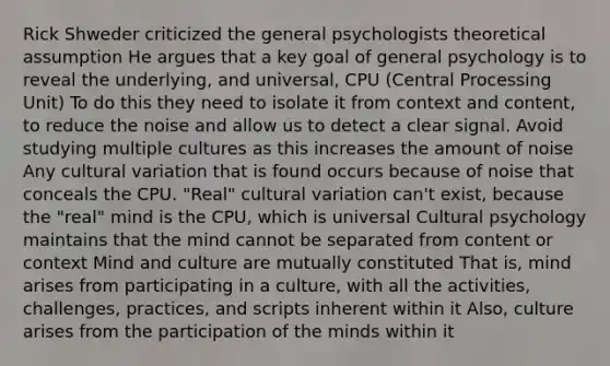 Rick Shweder criticized the general psychologists theoretical assumption He argues that a key goal of general psychology is to reveal the underlying, and universal, CPU (Central Processing Unit) To do this they need to isolate it from context and content, to reduce the noise and allow us to detect a clear signal. Avoid studying multiple cultures as this increases the amount of noise Any cultural variation that is found occurs because of noise that conceals the CPU. "Real" cultural variation can't exist, because the "real" mind is the CPU, which is universal Cultural psychology maintains that the mind cannot be separated from content or context Mind and culture are mutually constituted That is, mind arises from participating in a culture, with all the activities, challenges, practices, and scripts inherent within it Also, culture arises from the participation of the minds within it