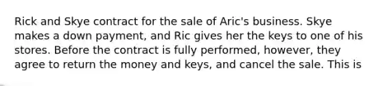 Rick and Skye contract for the sale of Aric's business. Skye makes a down payment, and Ric gives her the keys to one of his stores. Before the contract is fully performed, however, they agree to return the money and keys, and cancel the sale. This is