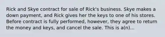 Rick and Skye contract for sale of Rick's business. Skye makes a down payment, and Rick gives her the keys to one of his stores. Before contract is fully performed, however, they agree to return the money and keys, and cancel the sale. This is a(n)...