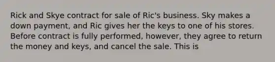 Rick and Skye contract for sale of Ric's business. Sky makes a down payment, and Ric gives her the keys to one of his stores. Before contract is fully performed, however, they agree to return the money and keys, and cancel the sale. This is