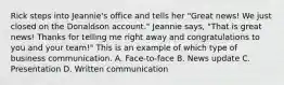 Rick steps into Jeannie's office and tells her "Great news! We just closed on the Donaldson account." Jeannie says, "That is great news! Thanks for telling me right away and congratulations to you and your team!" This is an example of which type of business communication. A. Face-to-face B. News update C. Presentation D. Written communication