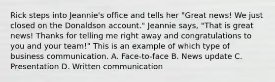 Rick steps into Jeannie's office and tells her "Great news! We just closed on the Donaldson account." Jeannie says, "That is great news! Thanks for telling me right away and congratulations to you and your team!" This is an example of which type of business communication. A. Face-to-face B. News update C. Presentation D. Written communication