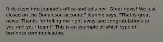 Rick steps into Jeannie's office and tells her "Great news! We just closed on the Donaldson account." Jeannie says, "That is great news! Thanks for telling me right away and congratulations to you and your team!" This is an example of which type of business communication.