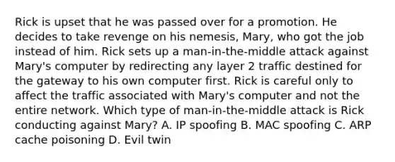 Rick is upset that he was passed over for a promotion. He decides to take revenge on his nemesis, Mary, who got the job instead of him. Rick sets up a man-in-the-middle attack against Mary's computer by redirecting any layer 2 traffic destined for the gateway to his own computer first. Rick is careful only to affect the traffic associated with Mary's computer and not the entire network. Which type of man-in-the-middle attack is Rick conducting against Mary? A. IP spoofing B. MAC spoofing C. ARP cache poisoning D. Evil twin