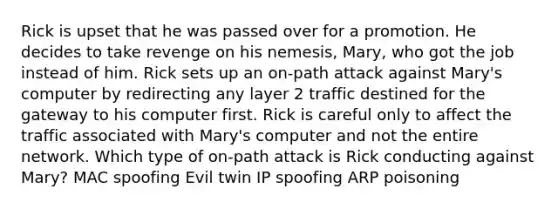 Rick is upset that he was passed over for a promotion. He decides to take revenge on his nemesis, Mary, who got the job instead of him. Rick sets up an on-path attack against Mary's computer by redirecting any layer 2 traffic destined for the gateway to his computer first. Rick is careful only to affect the traffic associated with Mary's computer and not the entire network. Which type of on-path attack is Rick conducting against Mary? MAC spoofing Evil twin IP spoofing ARP poisoning