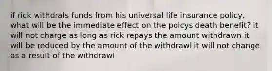 if rick withdrals funds from his universal life insurance policy, what will be the immediate effect on the polcys death benefit? it will not charge as long as rick repays the amount withdrawn it will be reduced by the amount of the withdrawl it will not change as a result of the withdrawl