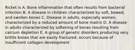 Ricket is A. Bone inflammation that often results from bacterial infection B. A disease in children characterized by soft, bowed, and swollen bones C. Disease in adults, especially women, characterized by a reduced amount of bone matrix D. A disease in adults characterized by softening of bones resulting from calcium depletion E. A group of genetic disorders producing very brittle bones that are easily fractured; occurs because of insufficient collagen development