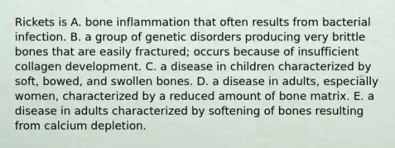 Rickets is A. bone inflammation that often results from bacterial infection. B. a group of genetic disorders producing very brittle bones that are easily fractured; occurs because of insufficient collagen development. C. a disease in children characterized by soft, bowed, and swollen bones. D. a disease in adults, especially women, characterized by a reduced amount of bone matrix. E. a disease in adults characterized by softening of bones resulting from calcium depletion.