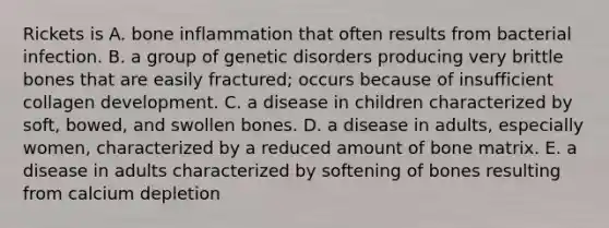 Rickets is A. bone inflammation that often results from bacterial infection. B. a group of genetic disorders producing very brittle bones that are easily fractured; occurs because of insufficient collagen development. C. a disease in children characterized by soft, bowed, and swollen bones. D. a disease in adults, especially women, characterized by a reduced amount of bone matrix. E. a disease in adults characterized by softening of bones resulting from calcium depletion