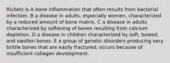 Rickets is A bone inflammation that often results from bacterial infection. B a disease in adults, especially women, characterized by a reduced amount of bone matrix. C a disease in adults characterized by softening of bones resulting from calcium depletion. D a disease in children characterized by soft, bowed, and swollen bones. E a group of genetic disorders producing very brittle bones that are easily fractured; occurs because of insufficient collagen development.