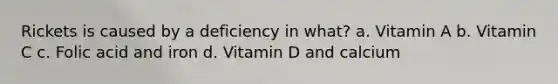 Rickets is caused by a deficiency in what? a. Vitamin A b. Vitamin C c. Folic acid and iron d. Vitamin D and calcium