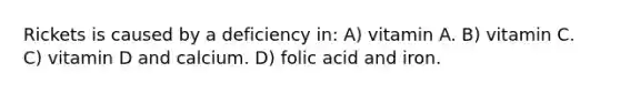 Rickets is caused by a deficiency in: A) vitamin A. B) vitamin C. C) vitamin D and calcium. D) folic acid and iron.