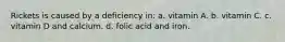 Rickets is caused by a deficiency in: a. vitamin A. b. vitamin C. c. vitamin D and calcium. d. folic acid and iron.