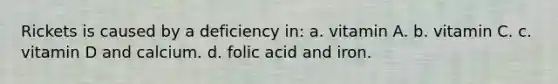 Rickets is caused by a deficiency in: a. vitamin A. b. vitamin C. c. vitamin D and calcium. d. folic acid and iron.