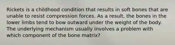 Rickets is a childhood condition that results in soft bones that are unable to resist compression forces. As a result, the bones in the lower limbs tend to bow outward under the weight of the body. The underlying mechanism usually involves a problem with which component of the bone matrix?