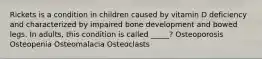 Rickets is a condition in children caused by vitamin D deficiency and characterized by impaired bone development and bowed legs. In adults, this condition is called _____? Osteoporosis Osteopenia Osteomalacia Osteoclasts