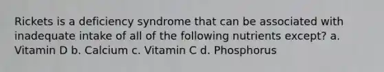 Rickets is a deficiency syndrome that can be associated with inadequate intake of all of the following nutrients except? a. Vitamin D b. Calcium c. Vitamin C d. Phosphorus