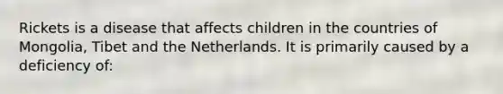 Rickets is a disease that affects children in the countries of Mongolia, Tibet and the Netherlands. It is primarily caused by a deficiency of: