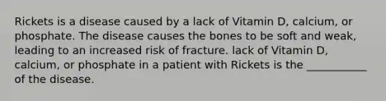 Rickets is a disease caused by a lack of Vitamin D, calcium, or phosphate. The disease causes the bones to be soft and weak, leading to an increased risk of fracture. lack of Vitamin D, calcium, or phosphate in a patient with Rickets is the ___________ of the disease.