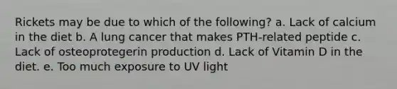 Rickets may be due to which of the following? a. Lack of calcium in the diet b. A lung cancer that makes PTH-related peptide c. Lack of osteoprotegerin production d. Lack of Vitamin D in the diet. e. Too much exposure to UV light