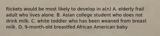 Rickets would be most likely to develop in a(n) A. elderly frail adult who lives alone. B. Asian college student who does not drink milk. C. white toddler who has been weaned from breast milk. D. 9-month-old breastfed African American baby