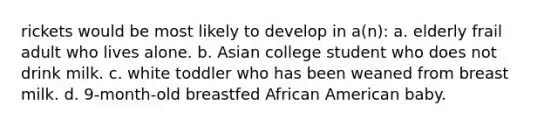 rickets would be most likely to develop in a(n): a. elderly frail adult who lives alone. b. Asian college student who does not drink milk. c. white toddler who has been weaned from breast milk. d. 9-month-old breastfed African American baby.