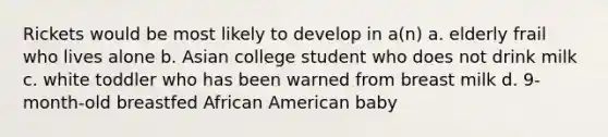 Rickets would be most likely to develop in a(n) a. elderly frail who lives alone b. Asian college student who does not drink milk c. white toddler who has been warned from breast milk d. 9-month-old breastfed African American baby