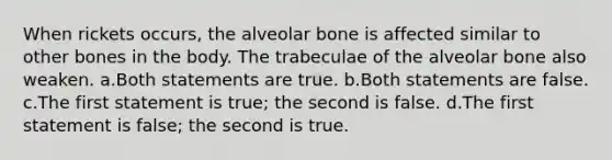 When rickets occurs, the alveolar bone is affected similar to other bones in the body. The trabeculae of the alveolar bone also weaken. a.Both statements are true. b.Both statements are false. c.The first statement is true; the second is false. d.The first statement is false; the second is true.